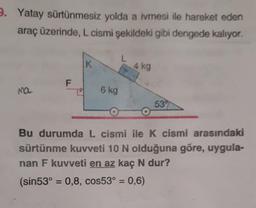 2. Yatay sürtünmesiz yolda a ivmesi ile hareket eden
araç üzerinde, L cismi şekildeki gibi dengede kalıyor.
K
4 kg
F
Ma
6 kg
539
Bu durumda L cismi ile K cismi arasındaki
sürtünme kuvveti 10 N olduğuna göre, uygula-
nan F kuvveti en az kaç N dur?
(sin53° = 0,8, cos53° = 0,6)
