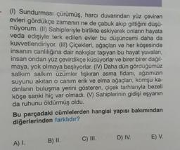 (1) Sundurması çürümüş, harcı duvarından yüz çeviren
evleri gördükçe zamanın ne de çabuk akıp gittiğini düşü-
nüyorum. (II) Sahipleriyle birlikte eskiyerek onların hayata
veda edişiyle terk edilen evler bu düşüncemi daha da
kuvvetlendiriyor. (III) Çiçekleri, ağaçları ve her köşesinde
insanın canlılığına dair nakışlar taşıyan bu hayat yuvaları,
insan ondan yüz çevirdikçe küsüyorlar ve birer birer dağıl-
maya, yok olmaya başlıyorlar. (IV) Daha dün gördüğümüz
salkım salkım üzümler fışkıran asma fidanı, ağzımızın
suyunu akıtan o canim erik ve elma ağaçları, komşu ka-
dinların buluşma yerini gösteren, çiçek tarhlarıyla bezeli
köşe sanki hiç var olmadı. (V) Sahiplerinin gidişi eşyanın
da ruhunu öldürmüş oldu.
Bu parçadaki cümlelerden hangisi yapısı bakımından
diğerlerinden farklıdır?
C) III.
D) IV.
E) V.
B) II.
A) I.
