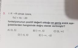 TIK
3. f: R →R olmak üzere,
f(x) = 4x – 20
fonksiyonunun pozitif değerli olduğu en geniş aralık aşa-
ğıdakilerden hangisinde doğru olarak verilmiştir?
A) (0,5)
B) (-00,5) C) (5, )
D) (-5, 0) E) (-00,-5)
