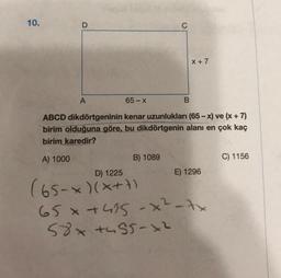 10.
X +7
A
65 - X
ABCD dikdörtgeninin kenar uzunlukları (65 - x) ve (x + 7)
birim olduğuna göre, bu dikdörtgenin alanı en çok kaç
birim karedir?
A) 1000
B) 1089
C) 1156
D) 1225
E) 1296
(65-*)(x+1)
65 x +455-x²-tx
58x tu55-x2
