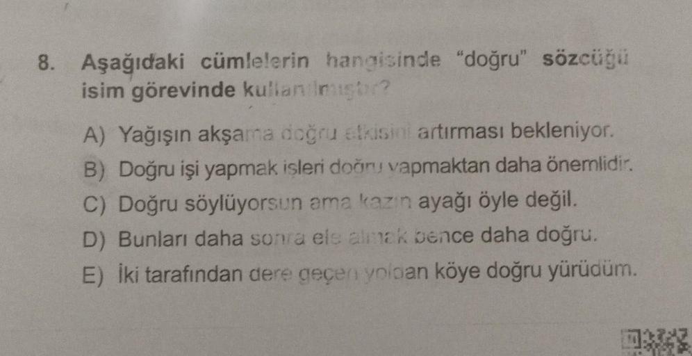 8. Aşağıdaki cümlelerin hangisinde "doğru" sözcüğü
isim görevinde kullanılmisor?
A) Yağışın akşama doğru etkisini artırması bekleniyor.
B) Doğru işi yapmak isleri doğru vapmaktan daha önemlidir.
C) Doğru söylüyorsun ama kazin ayağı öyle değil
.
D) Bunları