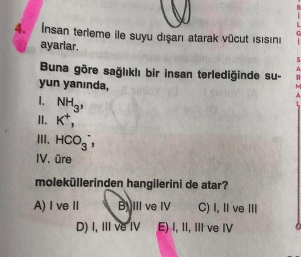 4.
1
L
G
-
İnsan terleme ile suyu dışarı atarak vücut ısısını
ayarlar.
Buna göre sağlıklı bir insan terlediğinde su-
yun yanında,
S
A
R
M
A
1. NH3,
II. Kt,
III. HCO3 →
IV. üre
moleküllerinden hangilerini de atar?
A) I ve II
B! Il ve IV C) I, II ve III
D) I