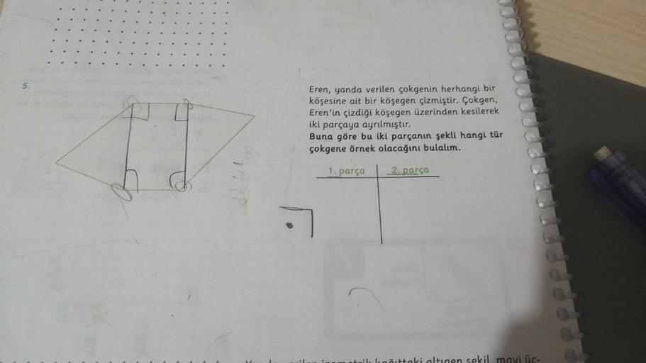 5.
Eren, yanda verilen çokgenin herhangi bir
köşesine ait bir köşegen çizmiştir. Çokgen,
Eren'in çizdiği köşegen üzerinden kesilerek
iki parçaya ayrılmıştır.
Buna göre bu iki parçanın şekli hangi tür
çokgene örnek olacağını bulalım.
1. parça
2. parça
.
Lai
