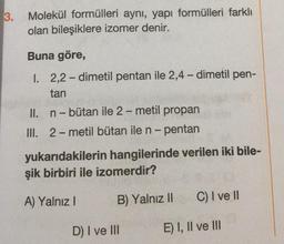 3.
Molekül formülleri aynı, yapı formülleri farklı
olan bileşiklere izomer denir.
Buna göre,
I. 2,2-dimetil pentan ile 2,4-dimetil pen-
tan
II. n -- bütan ile 2-metil propan
III. 2-metil bütan ile n-pentan
yukarıdakilerin hangilerinde verilen iki bile-
şik birbiri ile izomerdir?
A) Yalnız!
B) Yalnız 11
C) I ve II
D) I ve III
E) I, II ve III
