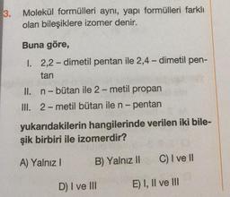 3.
Molekül formülleri aynı, yapı formülleri farklı
olan bileşiklere izomer denir.
Buna göre,
I. 2,2-dimetil pentan ile 2,4-dimetil pen-
tan
II. n -- bütan ile 2-metil propan
III. 2-metil bütan ile n-pentan
yukarıdakilerin hangilerinde verilen iki bile-
şik birbiri ile izomerdir?
A) Yalnız!
B) Yalnız 11
C) I ve II
D) I ve III
E) I, II ve III
