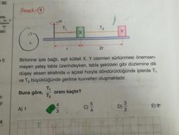 90
Örnek:(9
are-
T
aki
T1
Tz
X
Y
r
2r
Birbirine iple bağlı, eşit kütleli X, Y cisimleri sürtünmesi önemsen-
meyen yatay tabla üzerindeyken, tabla şekildeki gibi düzlemine dik
düşey eksen etrafında o açısal hızıyla döndürüldüğünde iplerde T1
ve T2 büyüklüğünde gerilme kuvvetleri oluşmaktadır.
TO
Buna göre, oranı kaçtır?
Tz
Z-
F
4
5
D)
E) 2
A) 1
3.