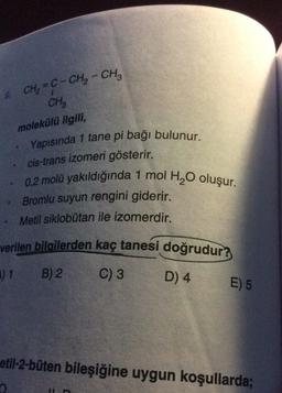 CH, = C- CH2 - CH2
CH₂
molekülü ilgili,
Yapısında 1 tane pi bağı bulunur.
cis-trans izomeri gösterir.
0,2 molü yakıldığında 1 mol H, O oluşur.
Bromlu suyun rengini giderir.
Metil siklobutan ile izomerdir.
verilen bilgilerden kaç tanesi doğrudur?
11
B) 2
C) 3
D) 4
E) 5
etil-2-büten bileşiğine uygun koşullarda;