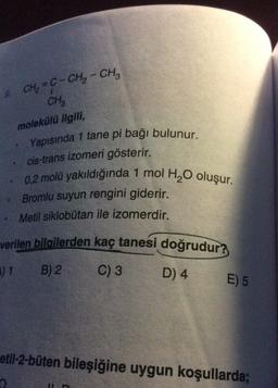 CH, = C- CH2 - CH2
CH₂
molekülü ilgili,
Yapısında 1 tane pi bağı bulunur.
cis-trans izomeri gösterir.
0,2 molü yakıldığında 1 mol H, O oluşur.
Bromlu suyun rengini giderir.
Metil siklobutan ile izomerdir.
verilen bilgilerden kaç tanesi doğrudur?
11
B) 2
C) 3
D) 4
E) 5
etil-2-büten bileşiğine uygun koşullarda;
