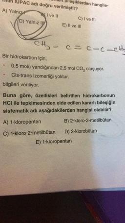 Bileşiklerden hangile-
IUPAC adı doğru verilmiştir?
A) Yalnız Bli ve 11
C) I ve 111
D) Yalnız IV E) II ve III
CH-
cac-c-eth
Bir hidrokarbon için,
0,5 molü yandığından 2,5 mol CO, oluşuyor.
Cis-trans izomerliği yoktur.
bilgileri veriliyor.
Buna göre, özellikleri belirtilen hidrokarbonun
HCI ile tepkimesinden elde edilen kararlı bileşiğin
sistematik adı aşağıdakilerden hangisi olabilir?
A) 1-kloropenten
B) 2-kloro-2-metilbutan
C) 1-kloro-2-metilbutan D) 2-klorobutan
E) 1-kloropentan
