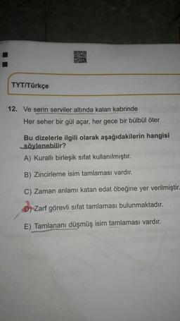 ORBO
OM
TYT/Türkçe
12. Ve serin serviler altında kalan kabrinde
Her seher bir gül açar, her gece bir bülbül öter
Bu dizelerle ilgili olarak aşağıdakilerin hangisi
söylenebilir?
A) Kuralli birleşik sifat kullanılmıştır.
B) Zincirleme isim tamlaması vardır.
C) Zaman anlamı katan edat öbeğine yer verilmiştir-
D) Zarf görevli sifat tamlaması bulunmaktadır.
E) Tamlananı düşmüş isim tamlaması vardır.