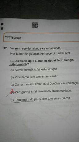 ORBO
OM
TYT/Türkçe
12. Ve serin serviler altında kalan kabrinde
Her seher bir gül açar, her gece bir bülbül öter
Bu dizelerle ilgili olarak aşağıdakilerin hangisi
söylenebilir?
A) Kuralli birleşik sifat kullanılmıştır.
B) Zincirleme isim tamlaması vardır.
C) Zaman anlamı katan edat öbeğine yer verilmiştir-
D) Zarf görevli sifat tamlaması bulunmaktadır.
E) Tamlananı düşmüş isim tamlaması vardır.
