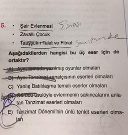 5.
LA
Şair Evlenmesi
Enasi
Zavallı Çocuk
Taaşşuk-r Talat ve Fitnat
Seniparade
Aşağıdakilerden hangisi bu üç eser için de
ortaktır?
A) Aynı temada yazılmış oyunlar olmaları
B) Aynı Tanzimat sanatçısının eserleri olmaları
C) Yanlış Batılılaşma temalı eserler olmaları
gorucu usulüyle evlenmenin sakıncalarını anla-
tan Tanzimat eserleri olmaları
E) Tanzimat Dönemi'nin ünlü tenkit eserleri olma-
lari