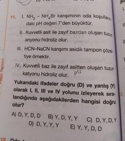 Bl
1.
11
11. I. NH3
1. NH3 - NH Br karışımının oda koşulların
,
daki pH değeri 7'den büyüktür.
II. Kuvvetli asit ile zayıf bazdan oluşan tuzun
anyonu hidroliz olur.
11
III. HCN-NaCN karışımı asidik tampon çözel-
tiye örnektir.
Palme Yayınevi
Hul
IV. Kuvvetli baz ile zayıf asitten oluşan tuzun
katyonu hidroliz olur.
Yukarıdaki ifadeler doğru (D) ve yanlış M
olarak I, II, III ve IV yolunu izleyerek sira-
landığında aşağıdakilerden hangisi doğru
olur?
A) D, Y, D, D B) Y, D, Y, Y
C) D, Y,D,Y
D) D, Y, Y, Y E) Y, Y, D, D
12 de