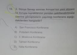 10. II. Dünya Savaşı sonrası Avrupa'nın yeni düzeni
ve Avrupa topraklarının yeniden şekillendirilmesi
üzerine görüşmelerin yapıldığı konferans aşağı-
dakilerden hangisidir?
A) San Francisco Konferansı
B) Potsdam Konferansı
C) II. Moskova Konferansı
D) Tahran Konferansı
B)
E) Yalta Konferansı
