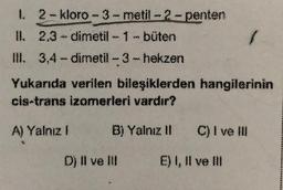 k2 kloro-3-metil-2-penten
II. 2.3 dimetil-1-büten
IN. 3,4-dimetil-3-hekzen
Yukarıda verilen bileşiklerden hangilerinin
cis-trans izomerleri vardır?
A) Yalnız 1
B) Yalnız 11 C) I ve II
O) II ve u
E) I, II ve II