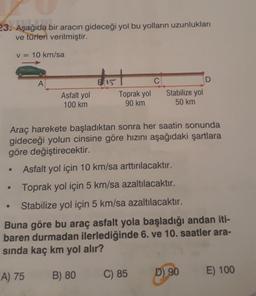23. Aşağıda bir aracın gideceği yol bu yolların uzunlukları
ve türleri verilmiştir.
V = 10 km/sa
1651
D
A
Asfalt yol
100 km
BA15
C
Toprak yol
90 km
Stabilize yol
50 km
Araç harekete başladıktan sonra her saatin sonunda
gideceği yolun cinsine göre hızını aşağıdaki şartlara
göre değiştirecektir.
Asfalt yol için 10 km/sa arttırılacaktır.
Toprak yol için 5 km/sa azaltılacaktır.
Stabilize yol için 5 km/sa azaltılacaktır.
Buna göre bu araç asfalt yola başladığı andan iti-
baren durmadan ilerlediğinde 6. ve 10. saatler ara-
sinda kaç km yol alır?
B) 80
A) 75
C) 85
D) 90
E) 100