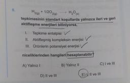 8.
H2(g)
+ 1/2O2(0)
H2O()
tepkimesinin standart koşullarda yalnızca ileri ve geri
aktifleşme enerjileri biliniyorsa,
1. Tepkime entalpisi v
II. Aktifleşmiş kompleksin enerjisi v
Ill. Ürünlerin potansiyel enerjisi
niceliklerinden hangileri hesaplanabilir?
A) Yalnız!
B) Yalnız II
C) I ve III
D) Il ve III
E) Il ve III