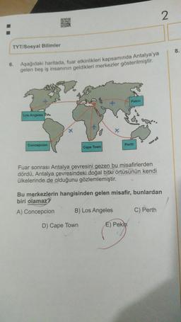 2
STE
TYT/Sosyal Bilimler
8.
6.
Aşağıdaki haritada, fuar etkinlikleri kapsamında Antalya'ya
gelen beş iş insanının geldikleri merkezler gösterilmiştir.
Pekin
Los Angeles SA
08
X
Concepcion
Perth
Cape Town
Fuar sonrası Antalya çevresini gezen bu misafirlerden
dördü, Antalya çevresindeki doğal bitki örtüsünün kendi
ülkelerinde de olduğunu gözlemlemiştir.
Bu merkezlerin hangisinden gelen misafir, bunlardan
biri olamaz?
A) Concepcion
B) Los Angeles
C) Perth
D) Cape Town
E) Pekin