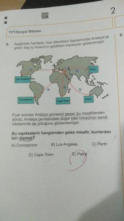 2
STE
TYT/Sosyal Bilimler
8.
6.
Aşağıdaki haritada, fuar etkinlikleri kapsamında Antalya'ya
gelen beş iş insanının geldikleri merkezler gösterilmiştir.
Pekin
Los Angeles SA
08
X
Concepcion
Perth
Cape Town
Fuar sonrası Antalya çevresini gezen bu misafirlerden
dördü, Antalya çevresindeki doğal bitki örtüsünün kendi
ülkelerinde de olduğunu gözlemlemiştir.
Bu merkezlerin hangisinden gelen misafir, bunlardan
biri olamaz?
A) Concepcion
B) Los Angeles
C) Perth
D) Cape Town
E) Pekin
