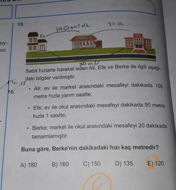 19.
20 ak
loomidh
OKUL
Ev
MARKET
sly-
Jor.
88 M
gomi
Sabit hızlarla hareket eden Ali, Efe ve Berke ile ilgili aşağı-
daki bilgiler verilmiştir.
Ali; ev ile market arasındaki mesafeyi dakikada 100
metre hızla yarım saatte;
K6
Efe; ev ile okul arasındaki mesafeyi dakikada 90 metre
hızla 1 saatte;
Berke; market ile okul arasındaki mesafeyi 20 dakikada
tamamlamıştır.
Buna göre, Berke'nin dakikadaki hızı kaç metredir?
A) 180
B) 160
C) 150
D) 135
E) 120