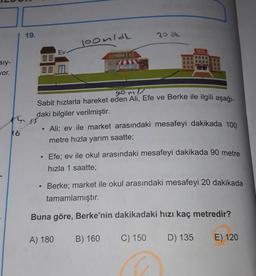 19.
20 ak
loomidh
OKUL
Ev
MARKET
sly-
Jor.
88 M
gomi
Sabit hızlarla hareket eden Ali, Efe ve Berke ile ilgili aşağı-
daki bilgiler verilmiştir.
Ali; ev ile market arasındaki mesafeyi dakikada 100
metre hızla yarım saatte;
K6
Efe; ev ile okul arasındaki mesafeyi dakikada 90 metre
hızla 1 saatte;
Berke; market ile okul arasındaki mesafeyi 20 dakikada
tamamlamıştır.
Buna göre, Berke'nin dakikadaki hızı kaç metredir?
A) 180
B) 160
C) 150
D) 135
E) 120
