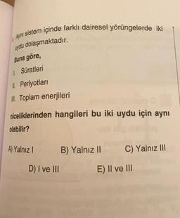 Ayni sistem içinde farklı dairesel yörüngelerde iki
uydu dolaşmaktadır.
Buna göre,
1. Süratleri
II. Periyotlari
II. Toplam enerjileri
niceliklerinden hangileri bu iki uydu için aynı
olabilir?
A) Yalnız
B) Yalnız 11
C) Yalnız III
D) I ve III
E) II ve III
