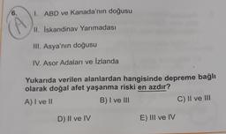 6.
1. ABD ve Kanada'nın doğusu
II. Iskandinav Yarımadası
III. Asya'nın doğusu
IV. Asor Adaları ve İzlanda
Yukarıda verilen alanlardan hangisinde depreme bağlı
olarak doğal afet yaşanma riski en azdır?
A) I ve II
B) I ve III
C) II ve III
D) II ve IV
E) III ve IV