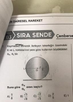 JN DAİRESEL HAREKET
EST
03
SIRA SENDE
Çemberse
7. Kaymadan dönerek ilerleyen tekerleğin üzerindeki
Kve L noktalarının yere göre hızlanının büyüklükleri
UK: OL'dir.
0 K
OK
Buna göre oranı kaçtır?
ÚL
5
B)
78
2
C)
A)
D)
E) 1
8