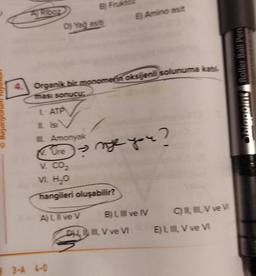 B Fruk
A Rooz
E) Amino asit
D) Yağ asit
Organik bir monomenoksijenli solunuma kat
www.ns Roller Ball Pen
ması sonucu
L ATP
O Bayaniyorum
Lisi
Amonyak
Ore
ne you?
V. CO2
V H2O
hangileri oluşabilir?
ALI ve v BLI ve IV CVve
DHL. V ve VI EL, , V ve v
3-4 6-0
