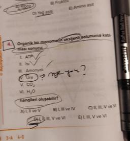 B Fruk
A Rooz
E) Amino asit
D) Yağ asit
Organik bir monomenoksijenli solunuma kat
www.ns Roller Ball Pen
ması sonucu
L ATP
O Bayaniyorum
Lisi
Amonyak
Ore
ne you?
V. CO2
V H2O
hangileri oluşabilir?
ALI ve v BLI ve IV CVve
DHL. V ve VI EL, , V ve v
3-4 6-0
