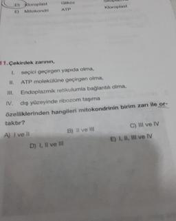 ) Kloroplast
Mitokondri
ATP
Kloroplast
IV.
11. Çekirdek zarının,
1. seçici geçirgen yapıda olma,
ATP molekülüne geçirgen olma,
Endoplazmik retikulumla bağlantılı olma.
dış yüzeyinde ribozom taşıma
özelliklerinden hangileri mitokondrinin birim zanı ile or-
taktir?
A) I ve 11
B) Il ve III
C) IIl ve IV
D) I, II ve II
E) I, II, III ve IV
