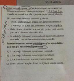 Sözel Mantik
wipa
ikişer daireli (doğu ve batı üç katlı bir apartmanda yaşayan-
lar apartmanlarının önüne soldan sağa 1,2,3,4,5 ve 6 nu-
maralarını vererek arabaları için park çizgisi çizmek istiyorlar.
Bu park çizimi hakkında bilinenler şunlardır:
1 ve 6. sıralara büyük araçlar için park yeri çizilecektir.
2. kat doğu ve 3. kat batı dairelerinin araçları büyüktür.
Birinci katta oturanlar araçları için çizilen park yerinin
yan yana olmasını istemektedirler.
• 3. kat doğu dairesinin aracının kendi karşı komşusunun
aracından hemen önce olmasını istemektedir.
İsteklerin tamamı yerine getirildiğine göre aşağıdakiler-
den hangisi kesinlikle söylenemez?
P
A) 2. kat doğu dairesinin aracı birinci sıradadır.
B) 3. kat doğu dairesinin aracı beşinci sıradadır.
C) 2. kat batı dairesinin aracı üçüncü sıradadır.
D) Birinci katların araçları ikinci ve üçüncü sırada olabilir.