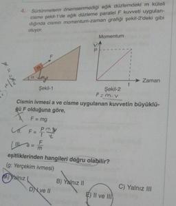 4. Sürtünmelerin önemsenmediği eğik düzlemdeki m küleli
cisme şekil-1'de eğik düzleme paralel F kuvveti uygulan-
dığında cismin momentum-zaman grafiği şekil-2'deki gibi
oluyor.
Momentum
P
1
1
ya
Zaman
t
Şekil-1
Şekil-2
P=mov
Cismin ivmesi a ve cisme uygulanan kuvvetin büyüklü-
ğü F olduğuna göre,
X F = mg
L. F=
ml
Pmy
t t
F
(1 a = 1
m
eşitliklerinden hangileri doğru olabilir?
(g: Yerçekim ivmesi)
A) Yalnız
B) Yalnız 11
DN ve 11
C) Yalnız III
E) II ve III