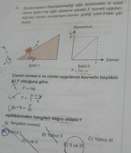 4. Sürtünmelerin önemsenmediği eğik düzlemdeki m küleli
cisme şekil-1'de eğik düzleme paralel F kuvveti uygulan-
dığında cismin momentum-zaman grafiği şekil-2'deki gibi
oluyor.
Momentum
P
1
1
ya
Zaman
t
Şekil-1
Şekil-2
P=mov
Cismin ivmesi a ve cisme uygulanan kuvvetin büyüklü-
ğü F olduğuna göre,
X F = mg
L. F=
ml
Pmy
t t
F
(1 a = 1
m
eşitliklerinden hangileri doğru olabilir?
(g: Yerçekim ivmesi)
A) Yalnız
B) Yalnız 11
DN ve 11
C) Yalnız III
E) II ve III
