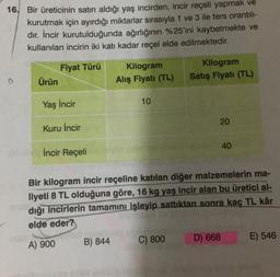 16. Bir üreticinin satın aldığı yaş incirden, incir reçeli yapmak ve
kurutmak için ayırdığı miktarlar sırasıyla 1 ve 3 ile ters orantıl-
dır. İncir kurutulduğunda ağırlığının %25'ini kaybetmekte ve
kullanılan incirin iki katı kadar reçel elde edilmektedir.
Fiyat Türü
Ürün
Kilogram
Alış Fiyatı (TL)
Kilogram
Satış Fiyatı (TL)
10
Yaş incir
20
Kuru İncir
40
İncir Reçeli
Bir kilogram incir reçeline katılan diğer malzemelerin ma-
liyeti 8 TL olduğuna göre, 16 kg yaş incir alan bu üretici al-
dığı incirlerin tamamını işleyip sattıktan sonra kaç TL kâr
elde eder?
B) 844
C) 800
D) 668
A) 900
E) 546
