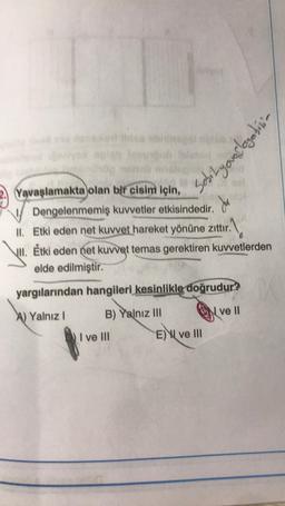 Sobityourlogebini
2. Yavaşlamakta olan bir cisim için,
Dengelenmemiş kuvvetler etkisindedir.
II. Etki eden net kuvvet hareket yönüne zittır.
jul. Étki eden net kuvvet temas gerektiren kuvvetlerden
elde edilmiştir.
ur1
yargılarından hangileri kesinlikle doğrudur?
A) Yalnız !
B) Yalnız III
N
ve II
I ve III
E) I ve III