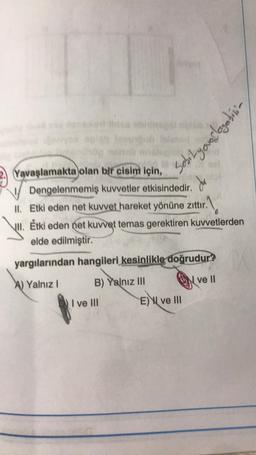 Sobityourlogebini
2. Yavaşlamakta olan bir cisim için,
Dengelenmemiş kuvvetler etkisindedir.
II. Etki eden net kuvvet hareket yönüne zittır.
jul. Étki eden net kuvvet temas gerektiren kuvvetlerden
elde edilmiştir.
ur1
yargılarından hangileri kesinlikle doğrudur?
A) Yalnız !
B) Yalnız III
N
ve II
I ve III
E) I ve III
