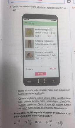 D
12. Dilara, bir mobil alışveriş sitesinden aşağıdaki ürünleri ali-
13
yor
60000
100%
Satici
Kafadengi mağazacılık
Tahmini teslimat : 3-5 gün
Adet 3
70 TL
Kafadengi mağazacılık
Tahmini teslimat : 2-4 gün
Adet 2
90 TL
Kafadengi mağazacılık
Tahmini teslimat : 5-6 gün
Adet X
YTL
Toplam
810 TL
Onay
• Dilara ekranda adet fiyatları yazılı olan ürünlerden
belirtilen adetlerde almıştır.
• Ödeme sayfasına gelen Dilara aldığı ayakkabılara
belli oranda indirim hakkı kazandığını görmüştür.
Indirimi uygulatan Dilara ödeyeceği toplam tutarın
yarısının ayakkabılara ait olduğunu hesaplamıştır.
Buna göre, mobil alışveriş sitesinin ayakkabılara uy-
guladığı indirim oranı yüzde kaçtır?
25
A)
3
100
B)
13
C) 10
50
D)
50
E)
7
