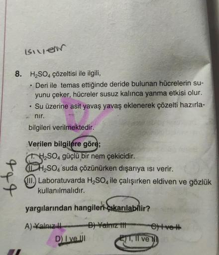 is very
8. H2SO4 çözeltisi ile ilgili,
Deri ile temas ettiğinde deride bulunan hücrelerin su-
yunu çeker, hücreler susuz kalınca yanma etkisi olur.
Su üzerine asit yavaş yavaş eklenerek çözelti hazırla-
nir.
bilgileri verilmektedir.
.
tot
Verilen bilgilere