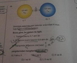 idek
15.
0.8 atm
0.4 atm
5 eV
Yle
3V, T
VT
Şekildeki sistemde cam balonlar arasındaki K mus-
luğu sabit sıcaklıkta acılıyor.
Buna göre, bu sistem ile ilgili;
Toplap basınç 0,7 atm dir.
II. Y gazının kısmi basıncı 0,6 atm dir.
6
Kanşımda gazının mol kesri dir.
7
yargılarından hangileri doğrudur?
A) Yalnız II Bul ve il
C) II ve III
D) I ve III E) I, II ve III
$.2