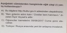 Aşağıdaki cümlelerden hangisinde eğik çizgi () yan-
lış kullanılmıştır?
A) Bu bilgilere http://kultur.gov.tr adresinden ulaşabilirsiniz.
B) "Ben giderim adım kalır / Dostlar beni hatırlasın." di-
zeleri Aşık Veysel'e aittir.
C) Öğrenciler karnelerini 09/06/2017 Cuma günü ala-
caklar.
D) Türkiye / Rusya arasında yeni bir anlaşma imzalandı.