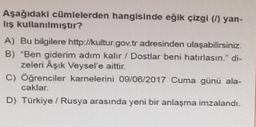 Aşağıdaki cümlelerden hangisinde eğik çizgi () yan-
lış kullanılmıştır?
A) Bu bilgilere http://kultur.gov.tr adresinden ulaşabilirsiniz.
B) "Ben giderim adım kalır / Dostlar beni hatırlasın." di-
zeleri Aşık Veysel'e aittir.
C) Öğrenciler karnelerini 09/06/2017 Cuma günü ala-
caklar.
D) Türkiye / Rusya arasında yeni bir anlaşma imzalandı.
