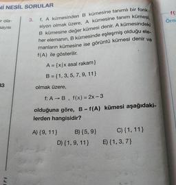 Nİ NESİL SORULAR
f
Örne
r ola-
sayısı
f. A kümesinden B kümesine tanımlı bir fonk-
siyon olmak üzere, A kümesine tanım kümesi,
B kümesine değer kümesi denir. A kümesindeki
her elemanın, B kümesinde eşleşmiş olduğu ele-
manların kümesine ise görüntü kümesi denir ve
f(A) ile gösterilir.
A = {x/x asal rakam}
B = {1, 3, 5, 7, 9, 11}
33
olmak üzere,
f: A →B, f(x) = 2x - 3
olduğuna göre, B-f(A) kümesi aşağıdaki-
lerden hangisidir?
A) {9, 11}
B) {5, 9}
C) {1, 11}
E) {1,3,7)
D) {1, 9, 11}
1.1