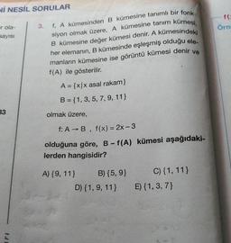 Nİ NESİL SORULAR
f
Örne
r ola-
sayısı
f. A kümesinden B kümesine tanımlı bir fonk-
siyon olmak üzere, A kümesine tanım kümesi,
B kümesine değer kümesi denir. A kümesindeki
her elemanın, B kümesinde eşleşmiş olduğu ele-
manların kümesine ise görüntü kümesi denir ve
f(A) ile gösterilir.
A = {x/x asal rakam}
B = {1, 3, 5, 7, 9, 11}
33
olmak üzere,
f: A →B, f(x) = 2x - 3
olduğuna göre, B-f(A) kümesi aşağıdaki-
lerden hangisidir?
A) {9, 11}
B) {5, 9}
C) {1, 11}
E) {1,3,7)
D) {1, 9, 11}
1.1
