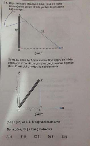 33. Boyu 10 metre olan Şekil 1'deki direk 26 metre
uzunluğunda gergin bir iple yerdeki K noktasına
bağlanmıştır
10
26
Şekil 1
Sonra bu direk, bir fırtına sonrası K'ye doğru bir miktar
eğilmiş ve ip her iki parçası yine gergin olacak biçimde
Şekil 2'deki gi