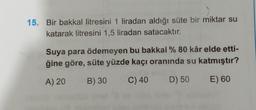 15. Bir bakkal litresini 1 liradan aldığı süte bir miktar su
katarak litresini 1,5 liradan satacaktır.
Suya para ödemeyen bu bakkal % 80 kâr elde etti-
ğine göre, süte yüzde kaçı oranında su katmıştır?
A) 20
B) 30
C) 40
D) 50
E) 60