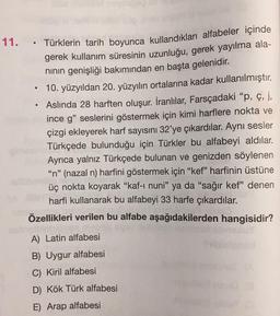 .
.
11. Türklerin tarih boyunca kullandıkları alfabeler içinde
gerek kullanım süresinin uzunluğu, gerek yayılma ala-
ninin genişliği bakımından en başta gelenidir.
10. yüzyıldan 20. yüzyılın ortalarına kadar kullanılmıştır.
Aslında 28 harften oluşur. İranlılar, Farsçadaki “p, ç, j,
ince g" seslerini göstermek için kimi harflere nokta ve
çizgi ekleyerek harf sayısını 32'ye çıkardılar. Aynı sesler
Türkçede bulunduğu için Türkler bu alfabeyi aldılar.
Ayrıca yalnız Türkçede bulunan ve genizden söylenen
"n" (nazal n) harfini göstermek için "kef” harfinin üstüne
üç nokta koyarak “kaf-i nuni" ya da "sağır kef" denen
harfi kullanarak bu alfabeyi 33 harfe çıkardılar.
Özellikleri verilen bu alfabe aşağıdakilerden hangisidir?
A) Latin alfabesi
B) Uygur alfabesi
C) Kiril alfabesi
D) Kök Türk alfabesi
E) Arap alfabesi