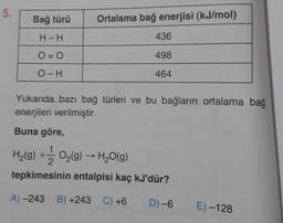 5.
Bağ türü
Ortalama bağ enerjisi (kJ/mol)
H-H
436
O = 0
498
OH
464
Yukarıda bazı bağ türleri ve bu bağların ortalama bağ
enerjileri verilmiştir.
Buna göre,
H2(g) + O2(9) - H2O(9)
tepkimesinin entalpisi kaç kJ'dür?
A) -243 B) +243 C) +6
D) -6
E) -128