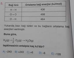 5.
Bağ türü
Ortalama bağ enerjisi (kJ/mol)
H-H
436
O = 0
498
OH
464
Yukarıda bazı bağ türleri ve bu bağların ortalama bağ
enerjileri verilmiştir.
Buna göre,
H2(g) + O2(9) - H2O(9)
tepkimesinin entalpisi kaç kJ'dür?
A) -243 B) +243 C) +6
D) -6
E) -128
