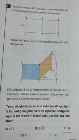 11. Tuna, uzunluğu 43 cm olan uçlan minatish çu-
buklarla aşağıdaki gibi şekiller oluşturuyor.
D
C
43
A
E
Yukandaki şekil, eş iki tane kareden oluşan bir dik-
dörtgendir.
60
Dikdörtgen, B ve C köşelerinden 60° lik açı ile yu-
karı doğru itilerek, kare ve eşkenar dörtgenden olu-
şan yeni bir şekle dönüştürülüyor.
Tuna, oluşturduğu en son şekli renkli kağıtlar-
la kapladığına göre, kare ve eşkenar dörtgenin
ağırlık merkezleri arasındaki uzaklık kaç cm
olur?
A) 413
B) 8/3
C) 6
D) 9
E) 12